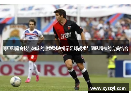 阿甲科隆竞技与河床的激烈对决揭示足球战术与团队精神的完美结合