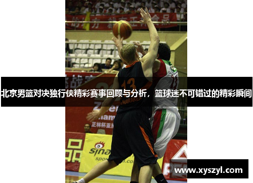 北京男篮对决独行侠精彩赛事回顾与分析，篮球迷不可错过的精彩瞬间