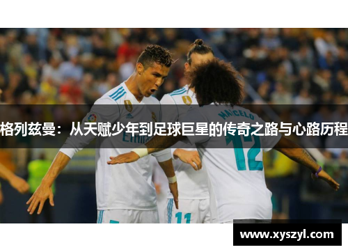 格列兹曼：从天赋少年到足球巨星的传奇之路与心路历程