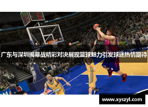 广东与深圳揭幕战精彩对决展现篮球魅力引发球迷热情期待